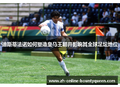 迪斯蒂法诺如何塑造皇马王朝并影响其全球足坛地位