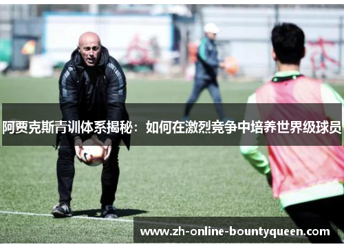 阿贾克斯青训体系揭秘：如何在激烈竞争中培养世界级球员